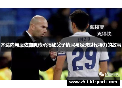 齐达内与恩佐血脉传承揭秘父子情深与足球世代接力的故事